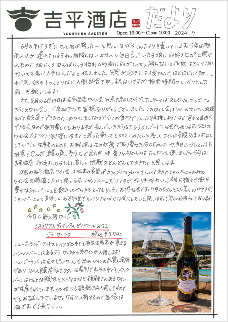 　6月半ばすぎにやっと雨が降った～と思いながらこのたよりを書いています。今年は梅雨入りが遅れていますね。雨降らないかな～と毎日言っていたら娘に雨好きなの？と聞かれたので、畑にしろ、田んぼにしろ梅雨の時期に雨がしっかり降らないと作物は大きくなれないから雨は大事なんだよと伝えました。災害が起きては大変なので、ほどほどにですが。。。水不足、秋のきのことりなど人間都合で申し訳ないですが、梅雨時期のしっかりとした雨！お願いします！ 　さて、先月の6月14日は吉平酒店ワイン会in馳走よしひらでした。テーマは「久しぶりのブルゴーニュだけのワイン会」、ご参加下さった皆様ありがとうございました。このワイン会はワインのセレクト、料理すべて自分たちでできるので、このワイン出してみる？!やこの食材でこんな料理しよう！など色々と自由にできる会なので毎回楽しくもありますが、喜んでいただけるだろうかとドキドキな会でもあります。今回のワイン会ではワイン・料理に今までと違った新しさを加えてみたいと思い、ワインは普段あまりお出ししていない生産者のものを、御料理は生の状態で取り寄せた旬のじゅんさいや、当日山からとってきた朴葉で包んだ鰻の蒸し寿司など見た目・味・香りと旬のものをたっぷりと使いました。今年は、吉平酒店・馳走よしひらともに新しい挑戦をどんどんしてゆきたいと思います。 　次回の吉平酒店ワイン会は松本の食堂＆カフェyumyumさんにて初のシャンパーニュのみのワイン会を開催したいと思います。シャンパーニュだけですが、作り手・味わいは本当に様々で個性豊かなシャンパーニュを飲み比べられるとってもリッチでお得な会です。7月のじめっとした暑さの中ですが、シャンパーニュと美味しいお料理ですっきりさわやかな会にしたいと思います。ご参加お待ちしております！ 　今月の新入荷ワイン 　ミステリアス ディギングス ピノノワール 2022 　テラ サンクタ　税込み￥3,740 ニュージーランド・セントラルオタゴの中でも有名生産者が集まるバノックバーンにあるテラ サンクタの赤ワインが入荷します！ ニュージーランドは元々ピノノワールを始めワインの品質に定評があり、日本人醸造家も多い生産国です。その中でもバノックバーンはピュアな果実味とスパイスなど複雑さのあるワインが生産されています。この他にも数銘柄入荷しますのでぜひお試し下さいませ。7月に入荷するので画像は仮です。ご了承下さい。