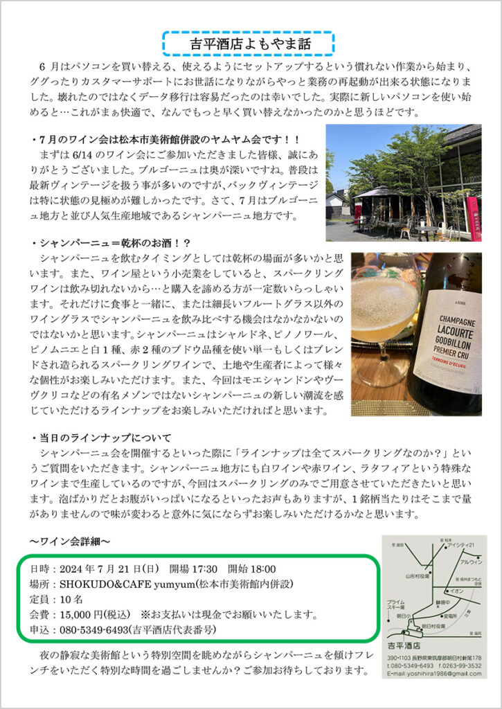 吉平酒店よもやま話 　6月はパソコンを買い替える、使えるようにセットアップするという慣れない作業から始まり、ググったりカスタマーサポートにお世話になりながらやっと業務の再起動が出来る状態になりました。壊れたのではなくデータ移行は容易だったのは幸いでした。実際に新しいパソコンを使い始めると…これがまぁ快適で、なんでもっと早く買い替えなかったのかと思うほどです。 ・7 月のワイン会は松本市美術館併設のヤムヤム会です！！ 　まずは6/14 のワイン会にご参加いただきました皆様、誠にありがとうございました。ブルゴーニュは奥が深いですね。普段は最新ヴィンテージを扱う事が多いのですが、バックヴィンテージは特に状態の見極めが難しかったです。さて、7 月はブルゴーニュ地方と並び人気生産地域であるシャンパーニュ地方です。 ・シャンパーニュ＝乾杯のお酒！？ 　シャンパーニュを飲むタイミングとしては乾杯の場面が多いかと思います。また、ワイン屋という小売業をしていると、スパークリングワインは飲み切れないから…と購入を諦める方が一定数いらっしゃいます。それだけに食事と一緒に、または細長いフルートグラス以外のワイングラスでシャンパーニュを飲み比べする機会はなかなかないのではないかと思います。シャンパーニュはシャルドネ、ピノノワール、ピノムニエと白1 種、赤2 種のブドウ品種を使い単一もしくはブレンドされ造られるスパークリングワインで、土地や生産者によって様々な個性がお楽しみいただけます。また、今回はモエシャンドンやヴーヴクリコなどの有名メゾンではないシャンパーニュの新しい潮流を感じていただけるラインナップをお楽しみいただければと思います。 ・当日のラインナップについて 　シャンパーニュ会を開催するといった際に「ラインナップは全てスパークリングなのか？」というご質問をいただきます。シャンパーニュ地方にも白ワインや赤ワイン、ラタフィアという特殊なワインまで生産しているのですが、今回はスパークリングのみでご用意させていただきたいと思います。泡ばかりだとお腹がいっぱいになるといったお声もありますが、1 銘柄当たりはそこまで量がありませんので味が変わると意外に気にならずお楽しみいただけるかなと思います。 ～ワイン会詳細～ 日時：2024 年7 月21 日(日) 開場17:30 開始18:00 場所：SHOKUDO&CAFE yumyum(松本市美術館内併設) 定員：10 名 会費：15,000 円(税込) ※お支払いは現金でお願いいたします。 申込：080-5349-6493(吉平酒店代表番号) 夜の静寂な美術館という特別空間を眺めながらシャンパーニュを傾けフレンチをいただく特別な時間を過ごしませんか？ご参加お待ちしております。