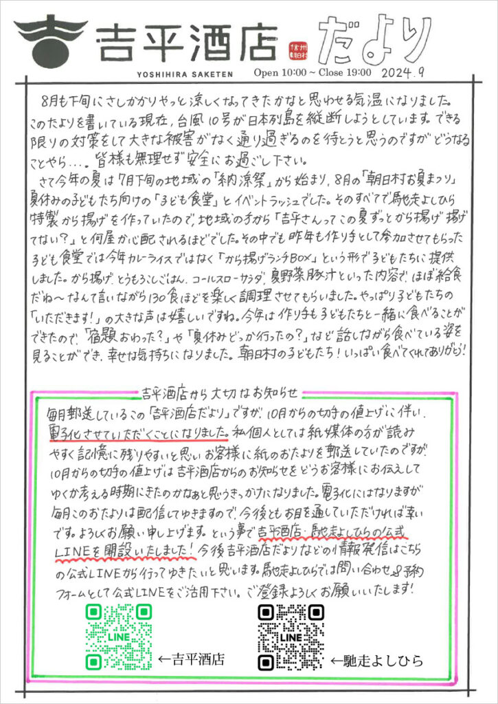  8月も下旬にさしかかりやっと涼しくなってきたかなと思わせる気温になりました。このたよりを書いている現在、台風10号が日本列島を縦断しようとしています。できる限りの対策をして大きな被害がなく通り過ぎるのを待とうと思うのですがどうなることやら...。皆様も無理せず安全にお過ごし下さい。
　さて今年の夏は7月下旬の地域の「納涼祭」から始まり、8月の「朝日村お夏まつり」夏休みの子どもたち向けの「子ども食堂」とイベントラッシュでした。そのすべてで馳走よしひら特製から揚げを作っていたので、地域の方から「吉平さんってこの夏ずっとから揚げ揚げてない？」と何屋かしんぱいされるほどでした。その中でも昨年も作り手として参加させてもらった子ども食堂では今年カレーライスではなく「から揚げランチBOX」という形で子どもたちに提供しました。から揚げ、とうもろこしごはん、コールスローサラダ、夏野菜豚汁といった内容で、ほぼ給食だね～なんて言いながら130食ほどを楽しく調理させてもらいました。やっぱり子どもたちの「いただきます！」の大きな声は嬉しいですね。今年は作り手も子どもたちと一緒に食べることができたので、「宿題おわった？」や「夏休みどっか行ったの？」など話しながら食べている姿を見ることができ、幸せな気持ちになりました。朝日村の子どもたち！いっぱい食べてくれてありがとう！

吉平酒店から大切なおしらせ
毎月郵送しているこの「吉平酒店だより」ですが、10月からの切手の値上げに伴い、電子化させていただくことになりました。私個人としては紙媒体の方が読みやすく記憶に残りやすいと思いお客様に上のおたよりを郵送していたのですが、10月からの切手の値上げは吉平酒店からのお知らせをどうお客様にお伝えしてゆくか考える時期にきたのかなぁと思うきっかけになりました。電子化にはなりますが、毎月このおたよりは配信してゆきますので、今後ともお目を通して頂ければ幸いです。よろしくお願い申し上げます。という事で吉平酒店・馳走よしひらの公式LINEを開設いたしました。今後吉平酒店だよりなどの情報発信はこちらの公式LINEから行ってゆきたいと思います。馳走よしひらでは問合せ＆予約フォームとして公式LINEをご活用下さい。ご登録よろしくお願いいたします！