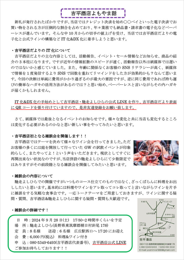 吉平酒店よもやま話
　新札が発行されたばかりですが、当店ではクレジット決済を始め○○ペイといった電子決済でお買い物をされる方が圧倒的な割合を占めており、年々業務でも納品書・請求書の電子化などペーパーレスが進んでいます。そんな中10 月からの切手の値上げを受け、当店では吉平酒店だよりの電子化と公式ラインの構築などIT 化&DX 化に着手しようと思います。

・吉平酒店だよりのIT 化について
吉平酒店だよりの主な内容としては、活動報告、イベント・セール情報などお知らせ、商品の紹介の3 本柱になります。ですが近年の情報拡散のスピードが速く、活動報告以外は紙媒体では遅いのではないかと感じていました。また、年齢に関係なくお客様のSNS リテラシーが高く、紙媒体で情報を1 度発信するよりSNS で回数を重ねてリマインドをした方が効果的かも？なんて思います。今回の決断は単純に費用がかかり過ぎるのが最大の要因ですが、逆に同じ費用であれば持ち運びの簡単なハガキの活用方法があるのでは？と思い始め、ペーパーレスと言いながらその内ハガキが届くかもしれません。

　IT 化&DX 化の手始めとして吉平酒店・馳走よしひらの公式LINE を作り、吉平酒店だより表面にQR コードを張り付けていますので、是非友達登録をお願い致します。

　さて、紙媒体では最後となるイベントのお知らせです。様々な変化と共に当店も変化するところは変化する必要があるのかなと思い新しい事をやってみたいと思います。

・吉平酒店初となる雑談会を開催します！！
　吉平酒店ではテーマを決めて様々なワイン会を行ってきました。ただお客様の多くには庭を開放して行っていたGW の試飲イベントが印象的らしく、またやってよ！という声をいただきます。現状としてすぐに再開出来ない状況なのですが、当店併設の馳走よしひらにて少数限定ではありますがその前段階となる雑談会を開催してみたいと思います。

・雑談会の内容について
　馳走よしひらでの開催ですがいつものコース仕立てのものではなく、ざっくばらんに料理をお出ししたいと思います。基本的には料理やワインをアレ取ってコレ取ってと言いながらワインを片手に雑談をする気軽な食事会です。一応トークテーマをご用意しておきますが、ワインに関する疑問・質問、吉平酒店&馳走よしひらに関する疑問・質問も大歓迎です。

・雑談会の詳細です！
日 時：2024 年9 月28 日(土) 17:50~2 時間半くらいを予定
場 所：馳走よしひら(長野県東筑摩郡朝日村針尾178)
定 員：8 名様 送迎：6 名様 広丘駅西口へ17:20 にお迎え
会 費：6,000 円(税込) 料理&ワイン付き
申 込：080-5349-6493(吉平酒店代表番号)、吉平酒店公式LINE
ご参加お待ちしております！！