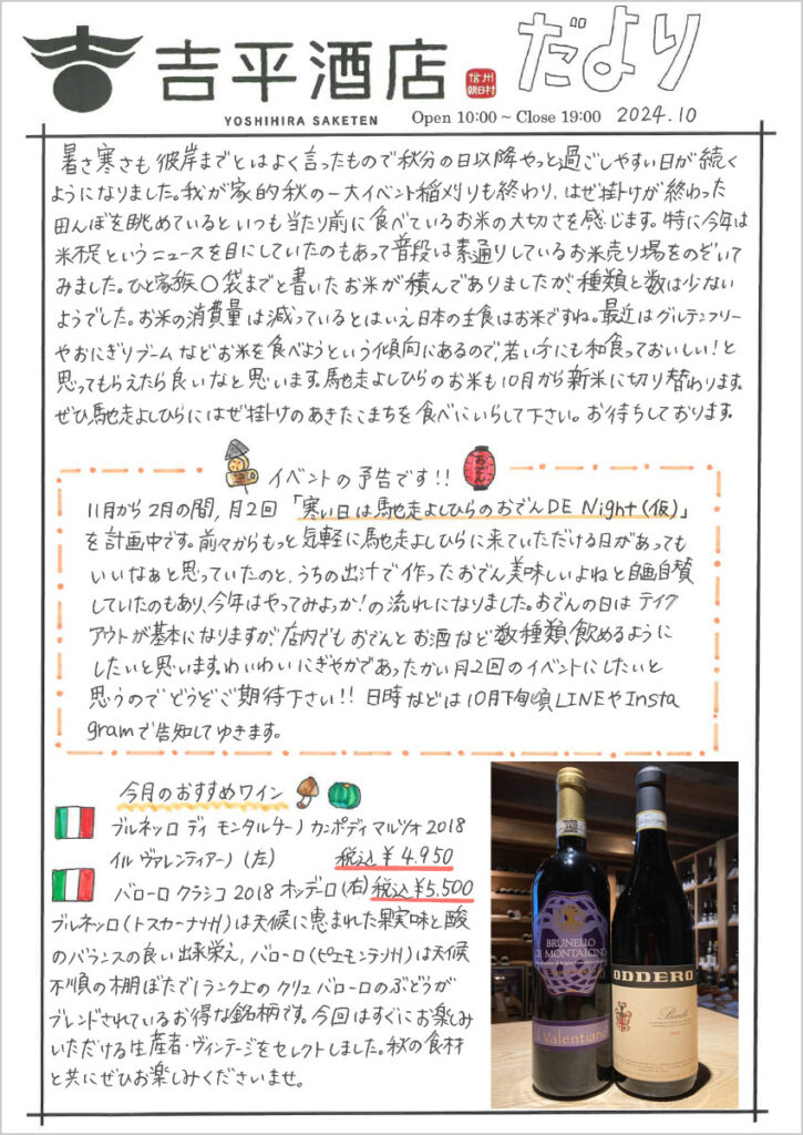 　暑さ寒さも彼岸までとはよく言ったもので秋分の日以降やっと過ごしやすい日が続くようになりました。我が家的秋の一大イベント稲刈りも終わり、はぜ掛けが終わった田んぼを眺めているといつも当たり前に食べているお米の大切さを感じます。特に今年はコメ不足というニュースを目にしていたのもあって普段は素通りしているお米売り場をのぞいてみました。ひと家族〇袋までと書いたお米が積んでありましたが、種類と数は少ないようでした。お米の消費量は減っているとはいえ日本の主食はお米ですね。最近はグルテンフリーやおにぎりブームなどお米を食べようという傾向にあるので、若い方にも和食っておいしい！と思ってもらえたら良いなと思います。馳走よしひらのお米も10月から新米に切り替わります。ぜひ馳走よしひらにはぜ掛けのあきたこまちを食べにいらして下さい。お待ちしております。

イベントの予告です!!
11月から2月の間、月2回「寒い日は馳走よしひらのおでんDE Night(仮)」を計画中です。前々からもっと気軽に馳走よしひらに来ていただける日があってもいいなぁと思っていたのと、うちの出汁で作ったおでん美味しいよねと自画自賛していたのもあり、今年はやってみよっか！の流れになりました。おでんの日はテイクアウトが基本になりますが、店内でもおでんとお酒など数種類飲めるようにしたいと思います。わいわいにぎやかであったかい月2回のイベントにしたいと思うのでどうぞご期待下さい!!日時などは10月下旬頃LINEやInstagramで告知してゆきます。

今月のおすすめワイン
ブルネッロ ディ モンタルチーノ カンポディ マルツォ 2018 イル ヴァレンティアーノ 税込￥4,950
バローロ クラシコ 2018 オッデーロ 税込 ￥5,500
ブルネッロ（トスカーナ州）は天候に恵まれた果実味とさんのバランス良い出来栄え、バローロ（ピエモンテ州）は天候不順の棚ぼたで１ランク上のクリュ バローロのぶどうがブレンドされているお得な銘柄です。今回はすぐにお楽しみいただける生産者・ヴィンテージをセレクトしました。秋の食材と共にぜひお楽しみくださいませ。