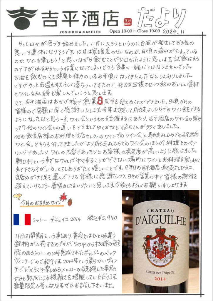 　やっと山々が色づき始めました。11月に入ろうというのに台風が発生してお天気の悪い3連休になりそうです。10月は寒暖差のせいなのか、日頃の疲れがたまっているのか、ワインを楽しもう！と思いながら飲むことが少なかったように思います。試飲はするのですが、味をみるという作業になってしまいどうも食事と一緒にとはなりませんでした。お酒を飲むのにも健康と体力のいるお年頃になってきたんだなとしんみりしました。 ですがやっと気温も秋らしく落ち着いてきたので、体力を回復させつつ秋のおいしい食材とワインを私自身も楽しんでいこうと思います。 　さて、吉平酒店はおかげ様で操業８周年を迎えることができました。日頃からの皆様のご愛顧に深く感謝いたします。今年は安定して馳走よしひらでのワイン会をできるようになったと思う一方、ワイン会というものを主催するにあたり、吉平酒店のワイン会の強みって？他のワイン会との違いをどう出してゆくかなど悩むことが多くありました。 他の飲食店様のお料理と当店セレクトのワインでのワイン会と馳走よしひらでの吉平酒店ワイン会。どちらも行ってきましたがより馳走よしひらでのワイン会のほうが、料理とのペアリングであったり、ワインの内容であったりとお客様の満足度が高いように感じました。朝日村と言う車で無ければ中々来ることができない場所にワインとお料理を楽しみに来て下さる方がいる、とてもありがたく嬉しいことです。9年目の吉平酒店・馳走よしひらは、当店めがけて足を運んで下さる皆様に感謝しつつ、日々の営業の中で皆様の期待を超えていけるよう一層努力してまいりたいと思います。今後ともよろしくお願い申し上げます。 今月のおすすめワイン シャトー デギュイユ 2014　税込￥5,940 11月は開業月という事もあり、普段とは一味違う銘柄が入荷するのですが、その中から抜群の安定感のあるシャトーの10年熟成されたボルドーのバックヴィンテージのご紹介です。2014年という柔らかいヴィンテージだからこそ楽しめるメルローの凝縮した果実の甘味と熟成による複雑さを堪能していただけます。数量限定入荷となります。ぜひお試し下さいませ。