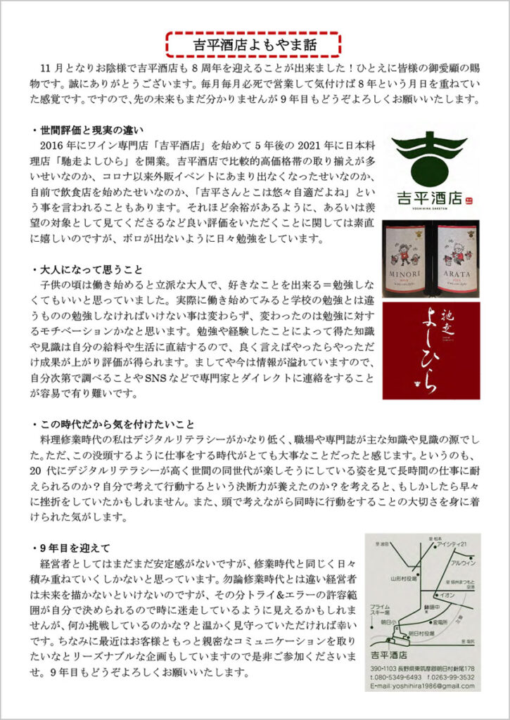 吉平酒店よもやま話 　11月となりお陰様で吉平酒店も8周年を迎えることが出来ました！ひとえに皆様の御愛顧の賜物です。誠にありがとうございます。毎月毎月必死で営業して気付けば8年という月日を重ねていた感覚です。ですので、先の未来もまだ分かりませんが9年目もどうぞよろしくお願いいたします。 ・世間評価と現実の違い 　2016年にワイン専門店「吉平酒店」を始めて5年後の2021年に日本料理店「馳走よしひら」を開業。吉平酒店で比較的高価格帯の取り揃えが多いせいなのか、コロナ以来外販イベントにあまり出なくなったせいなのか、自前で飲食店を始めたせいなのか、「吉平さんとこは悠々自適だよね」という事を言われることもあります。それほど余裕があるように、あるいは羨望の対象として見てくださるなど良い評価をいただくことに関しては素直に嬉しいのですが、ボロが出ないように日々勉強をしています。 ・大人になって思うこと 子供の頃は働き始めると立派な大人で、好きなことを出来る＝勉強しなくてもいいと思っていました。実際に働き始めてみると学校の勉強とは違うものの勉強しなければいけない事は変わらず、変わったのは勉強に対するモチベーションかなと思います。勉強や経験したことによって得た知識や見識は自分の給料や生活に直結するので、良く言えばやったらやっただけ成果が上がり評価が得られます。ましてや今は情報が溢れていますので、自分次第で調べることやSNS などで専門家とダイレクトに連絡をすることが容易で有り難いです。 ・この時代だから気を付けたいこと 料理修業時代の私はデジタルリテラシーがかなり低く、職場や専門誌が主な知識や見識の源でした。ただ、この没頭するように仕事をする時代がとても大事なことだったと感じます。というのも、20代にデジタルリテラシーが高く世間の同世代が楽しそうにしている姿を見て長時間の仕事に耐えられるのか？自分で考えて行動するという決断力が養えたのか？を考えると、もしかしたら早々に挫折をしていたかもしれません。また、頭で考えながら同時に行動をすることの大切さを身に着けられた気がします。 ・9年目を迎えて 経営者としてはまだまだ安定感がないですが、修業時代と同じく日々積み重ねていくしかないと思っています。勿論修業時代とは違い経営者は未来を描かないといけないのですが、その分トライ&エラーの許容範囲が自分で決められるので時に迷走しているように見えるかもしれませんが、何か挑戦しているのかな？と温かく見守っていただければ幸いです。ちなみに最近はお客様ともっと親密なコミュニケーションを取りたいなとリーズナブルな企画もしていますので是非ご参加くださいませ。9年目もどうぞよろしくお願いいたします。