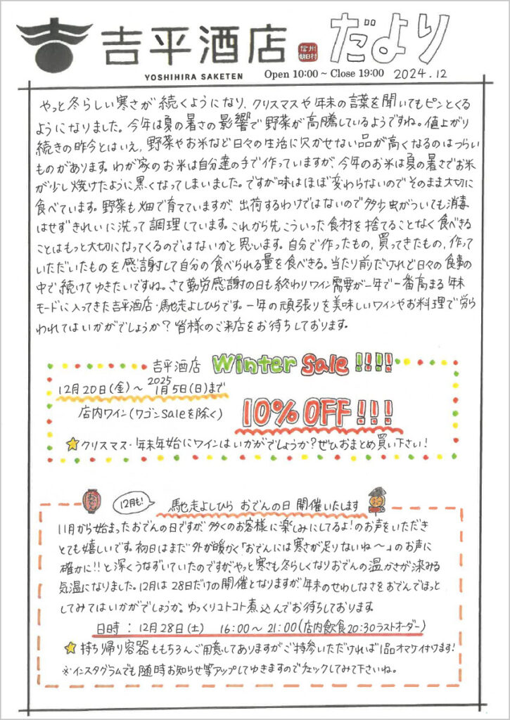 　やっと冬らしい寒さが続くようになり、クリスマスや年末の言葉を聞いてもピンとくるようになりました。今年は夏の暑さの影響で野菜が高騰しているようですね。値上がり続きの昨今とはいえ、野菜やお米など日々の生活に欠かせない品が高くなるのはつらいものがあります。わが家のお米は自分たちの手で作っていますが、今年のお米は夏の暑さでお米が少し焼けたように黒くなってしまいました。ですが味はほぼ変わらないのでそのまま大切に食べています。野菜も畑で育てていますが、出荷するわけではないので多少虫がついても消毒はせずきれいに洗って調理しています。これから先こういった食材を捨てることなく食べきることはもっと大切になってくるのではないかと思います。自分で作ったもの、買ってきたもの、作っていただいたものを感謝して自分の食べられる量を食べきる。当たり前だけれど日々の食事の中で続けてゆきたいですね。さて勤労感謝の日も終わりワイン需要が一年で一番高まる年末モードに入ってきた吉平酒店・馳走よしひらです。一年の頑張りを美味しいワインやお料理で労われてはいかがでしょうか？皆さまのご来店をお待ちしております。

吉平酒店Winter Sale!!!!
12月20日(金)～2025年1月5日(日)まで
店内ワイン(ワゴンSaleを除く) 10%OFF!!!
☆クリスマス・年末年始にワインはいかがでしょうか？ぜひおまとめ買い下さい！

12月も!馳走よしひら おでんの日 開催いたします
11月から始まったおでんの日ですが、多くのお客様に楽しみにしてるよ!のお声をいただきとても嬉しいです。初日はまだ外が暖かく「おでんには寒さが足りないね～」のお声に確かに!!と深くうなずいていたのですが、やっと寒さも冬らしくなりおでんの温かさが染みる気温になりました。12月は28日だけの開催となりますが、年末のせわしなさをおでんでほっとしてみてはいかがでしょうか。ゆっくりコトコト煮込んでお待ちしております。
日時：12月28日(土)　16:00～21:00(店内飲食20:30ラストオーダー)
☆持ち帰り容器ももちろんご用意してありますが、ご持参いただければ1品オマケ付けます！
※インスタグラムでも随時お知らせ等アップしてゆきますのでチェックしてみて下さいね。

吉平酒店よもやま話
この 1年の締め括りとも言うべき 12月号は毎年のことながら、もう 1年が終わってしまう…という時の早さをまざまざと思い知らされます。ただ子供が生まれてからの歳月は「もっとこうしたかった…」という心残りではなく、何とかやり過ごしたという安堵感が強いような気がします。
さて、12月は酒屋、飲食店共に繁忙期です！そこで今一度吉平酒店と馳走よしひらのお勧めの利用方法をご紹介したいと思います。
