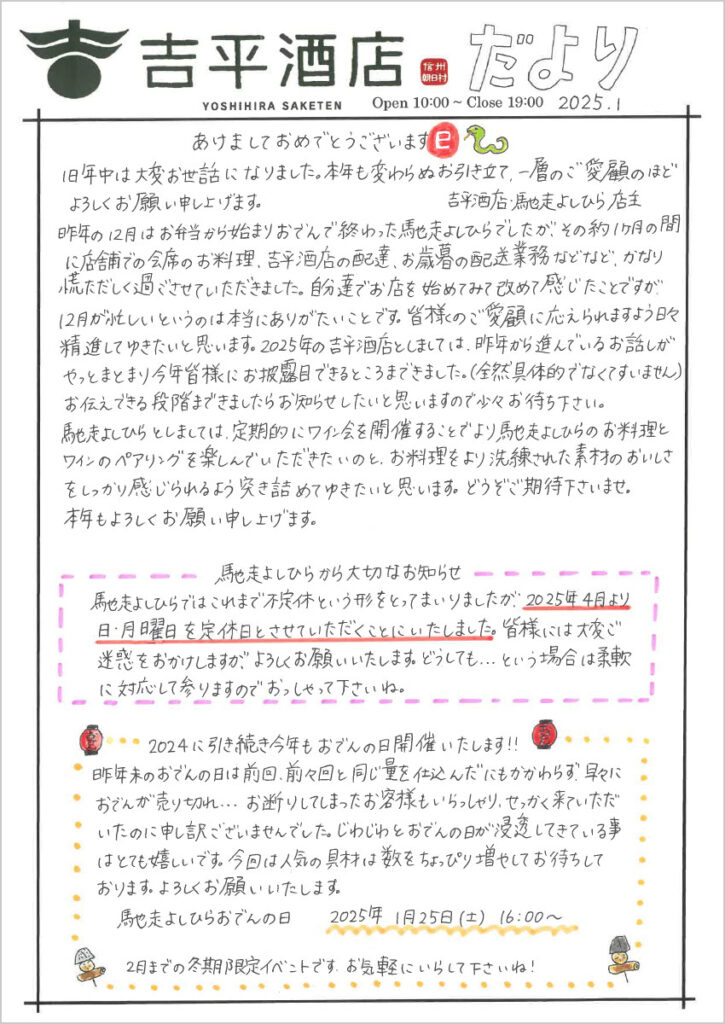 あけましておめでとうございます 巳
旧年中は大変お世話になりました。本年も変わらぬお引き立て、一層のご愛顧のほどよろしくお願い申し上げます。
吉平酒店・馳走よしひら店主
昨年の12月はお弁当から始まりおでんで終わった馳走よしひらでしたが、その約1ヶ月の間に店舗での会席お料理、吉平酒店の配達、お歳暮の配送業務などなど、かなり慌ただしく過ごさせていただきました。自分たちでお店を始めてみて改めて感じたことですが、12月が忙しいというのは本当にありがたいことです。皆様のご愛顧に応えられますよう日々精進してゆきたいと思います。2025年の吉平酒店としましては、昨年から進んでいるお話しがやっとまとまり今年皆さまにお披露目できるところまできました。（全然具体的でなくてすいません）
お伝えできる段階まできましたらお知らせしたいと思いますので少々お待ち下さい。
馳走よしひらとしましては、定期的にワイン会を開催することでより馳走よしひらのお料理とワインのペアリングを楽しんでいただきたいのと、御料理をより洗練された素材のおいしさをしっかりと感じられるよう突き詰めてゆきたいと思います。どうぞご期待下さいませ。
本年もよろしくお願い申し上げます。

馳走よしひらから大切なお知らせ
馳走よしひらではこれまで不定休という形をとってまいりましたが、2025年4月より日・月曜日を定休日とさせていただくことにいたしました。皆様には大変ご迷惑をお掛けしますが、よろしくお願いいたします。どうしても・・・という場合は柔軟に対応して参りますのでおっしゃって下さいね。

2024年に引き続き今年もおでんの日開催いたします!!
昨年末のおでんの日は前回、前々回と同じ量を仕込んだにもかかわらず、早々におでんが売り切れ・・・お断りしてしまったお客様もいらっしゃり、せっかく来ていただいたのに申し訳ございませんでした。じわじわとおでんの日が浸透してきている事はとても嬉しいです。今回は人気の具材は数をちょっぴり増やしてお待ちしております。よろしくお願いいたします。
馳走よしひらおでんの日　2025年1月25日(土)16:00～
2月までの冬季限定イベントです。お気軽にいらして下さいね！