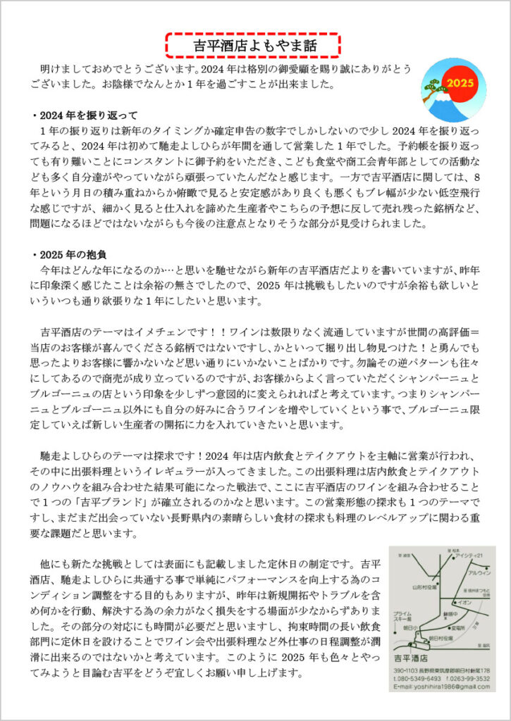 　吉平酒店よもやま話

　明けましておめでとうございます。2024年は格別の御愛顧を賜り誠にありがとうございました。お陰様でなんとか1年を過ごすことが出来ました。

・2024年を振り返って
　1年の振り返りは新年のタイミングか確定申告の数字でしかしないので少し2024年を振り返ってみると、2024年は初めて馳走よしひらが年間を通して営業した1年でした。予約帳を振り返っても有り難いことにコンスタントに御予約をいただき、こども食堂や商工会青年部としての活動なども多く自分達がやっていながら頑張っていたんだなと感じます。一方で吉平酒店に関しては、8年という月日の積み重ねからか俯瞰で見ると安定感があり良くも悪くもブレ幅が少ない低空飛行な感じですが、細かく見ると仕入れを諦めた生産者やこちらの予想に反して売れ残った銘柄など、問題になるほどではないながらも今後の注意点となりそうな部分が見受けられました。

・2025年の抱負
　今年はどんな年になるのか…と思いを馳せながら新年の吉平酒店だよりを書いていますが、昨年に印象深く感じたことは余裕の無さでしたので、2025年は挑戦もしたいのですが余裕も欲しいといういつも通り欲張りな1年にしたいと思います。

　吉平酒店のテーマはイメチェンです！！ワインは数限りなく流通していますが世間の高評価＝当店のお客様が喜んでくださる銘柄ではないですし、かといって掘り出し物見つけた！と勇んでも思ったよりお客様に響かないなど思い通りにいかないことばかりです。勿論その逆パターンも往々にしてあるので商売が成り立っているのですが、お客様からよく言っていただくシャンパーニュとブルゴーニュの店という印象を少しずつ意図的に変えられればと考えています。つまりシャンパーニュとブルゴーニュ以外にも自分の好みに合うワインを増やしていくという事で、ブルゴーニュ限定していえば新しい生産者の開拓に力を入れていきたいと思います。

　馳走よしひらのテーマは探求です！2024年は店内飲食とテイクアウトを主軸に営業が行われ、その中に出張料理というイレギュラーが入ってきました。この出張料理は店内飲食とテイクアウトのノウハウを組み合わせた結果可能になった戦法で、ここに吉平酒店のワインを組み合わせることで1つの「吉平ブランド」が確立されるのかなと思います。この営業形態の探求も1つのテーマですし、まだまだ出会っていない長野県内の素晴らしい食材の探求も料理のレベルアップに関わる重要な課題だと思います。

　他にも新たな挑戦としては表面にも記載しました定休日の制定です。吉平酒店、馳走よしひらに共通する事で単純にパフォーマンスを向上する為のコンディション調整をする目的もありますが、昨年は新規開拓やトラブルを含め何かを行動、解決する為の余力がなく損失をする場面が少なからずありました。その部分の対応にも時間が必要だと思いますし、拘束時間の長い飲食部門に定休日を設けることでワイン会や出張料理など外仕事の日程調整が潤滑に出来るのではないかと考えています。このように2025年も色々とやってみようと目論む吉平をどうぞ宜しくお願い申し上げます。