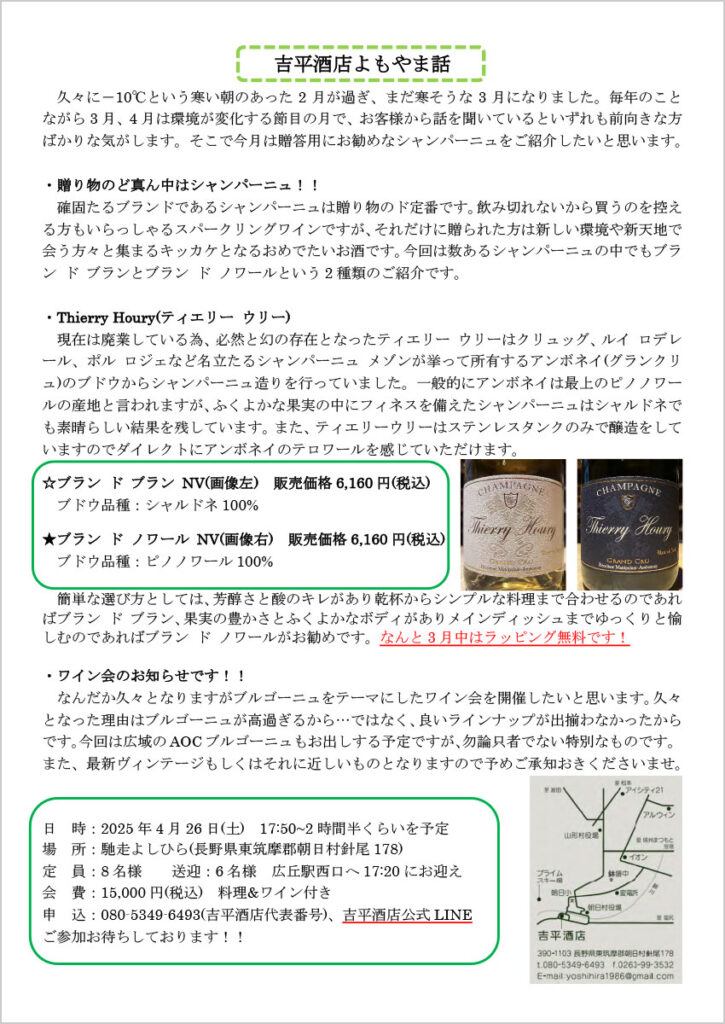 吉平酒店よもやま話
　久々に－10℃という寒い朝のあった2月が過ぎ、まだ寒そうな3月になりました。毎年のことながら3月、4月は環境が変化する節目の月で、お客様から話を聞いているといずれも前向きな方ばかりな気がします。そこで今月は贈答用にお勧めなシャンパーニュをご紹介したいと思います。

・贈り物のど真ん中はシャンパーニュ！！
　確固たるブランドであるシャンパーニュは贈り物のド定番です。飲み切れないから買うのを控える方もいらっしゃるスパークリングワインですが、それだけに贈られた方は新しい環境や新天地で会う方々と集まるキッカケとなるおめでたいお酒です。今回は数あるシャンパーニュの中でもブラン ド ブランとブラン ド ノワールという2種類のご紹介です。

・Thierry Houry(ティエリー ウリー)
現在は廃業している為、必然と幻の存在となったティエリー ウリーはクリュッグ、ルイ ロデレール、ポル ロジェなど名立たるシャンパーニュ メゾンが挙って所有するアンボネイ(グランクリュ)のブドウからシャンパーニュ造りを行っていました。一般的にアンボネイは最上のピノノワールの産地と言われますが、ふくよかな果実の中にフィネスを備えたシャンパーニュはシャルドネでも素晴らしい結果を残しています。また、ティエリーウリーはステンレスタンクのみで醸造をしていますのでダイレクトにアンボネイのテロワールを感じていただけます。

☆ブラン ド ブラン NV(画像左) 販売価格6,160円(税込)
　ブドウ品種：シャルドネ100%
★ブラン ド ノワール NV(画像右) 販売価格6,160円(税込)
　ブドウ品種：ピノノワール100%

　簡単な選び方としては、芳醇さと酸のキレがあり乾杯からシンプルな料理まで合わせるのであればブラン ド ブラン、果実の豊かさとふくよかなボディがありメインディッシュまでゆっくりと愉しむのであればブラン ド ノワールがお勧めです。なんと3月中はラッピング無料です！

・ワイン会のお知らせです！！
　なんだか久々となりますがブルゴーニュをテーマにしたワイン会を開催したいと思います。久々となった理由はブルゴーニュが高過ぎるから…ではなく、良いラインナップが出揃わなかったからです。今回は広域のAOCブルゴーニュもお出しする予定ですが、勿論只者でない特別なものです。また、最新ヴィンテージもしくはそれに近しいものとなりますので予めご承知おきくださいませ。

日 時：2025年4月26日(土) 17:50~2時間半くらいを予定
場 所：馳走よしひら(長野県東筑摩郡朝日村針尾178)
定 員：8名様 送迎：6名様 広丘駅西口へ17:20 にお迎え
会 費：15,000円(税込) 料理&ワイン付き
申 込：080-5349-6493(吉平酒店代表番号)、吉平酒店公式LINE
ご参加お待ちしております！！