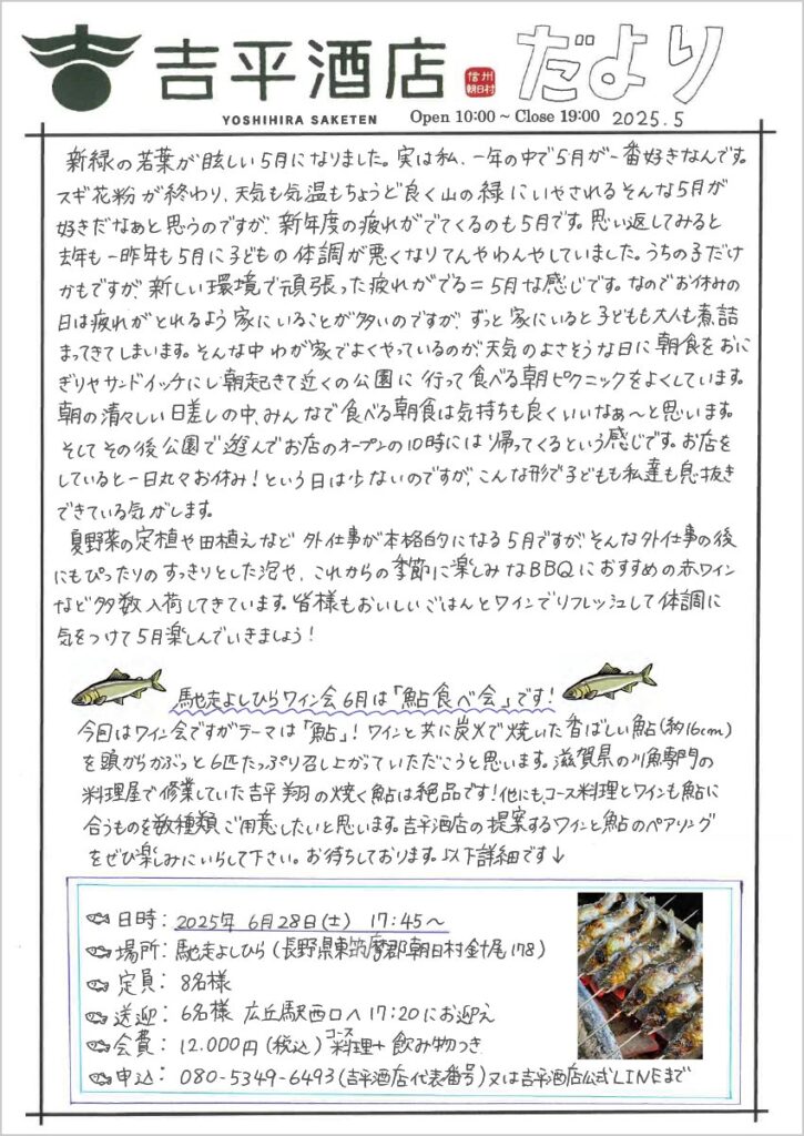 　新緑の若葉がまぶしい5月になりました。実は私、一年の中で5月が一番好きなんです。スギ花粉が終わり、天気も気温もちょうど良く山の緑にいやされるそんな5月が好きだなあと思うのですが、新年度の疲れがでてくるのも5月です。思い返してみると去年も一昨年も5月に子どもの体調が悪くなりてんやわんやしていました。うちの子だけかもですが、新しい環境で頑張った疲れがでる＝5月な感じです。なのでお休みの日には疲れがとれるよう家にいることが多いのですが、ずっと家にいると子どもも大人も煮詰まってきてしまいます。そんな中わが家でよくやっているのが、天気のよさそうな日に朝食をおにぎりやサンドイッチにし朝起きて近くの公園に行って食べる朝ピクニックをよくしています。朝の清々しい日差しの中、みんなで食べる朝食は気持ちも良くいいなぁ～と思います。そしてその後公園で遊んでお店のオープンの10時には帰ってくるという感じです。お店をしていると一日丸々お休み！という日は少ないのですが、こんな形で子どもも私達も息抜きできている気がします。
　夏野菜の定植や田植えなど外仕事が本格的になる5月ですが、そんな外仕事の後にもぴったりのすっきりとした泡や、これからの季節に楽しみなBBQにおすすめの赤ワインなど多数入荷してきています。皆さまもおいしいごはんとワインでリフレッシュして体調に気をつけて5月を楽しんでいきましょう！

馳走よしひらワイン会 6月は「鮎食べ会」です！
今回はワイン会ですがテーマは「鮎」！ワインと共に炭火で焼いた香ばしい鮎（約16cm）を頭からがぶっと6匹たっぷり召し上がっていただこうと思います。滋賀県の川魚専門の料理屋で修行していた吉平翔の焼く鮎は絶品です！他にも、コース料理とワインも鮎に合うものを数種類ご用意したいと思います。吉平酒店の提案するワインと鮎のペアリングをぜひ楽しみにいらして下さい。お待ちしております。以下詳細です↓

日時：2025年6月28日(土) 17:45～
場所：馳走よしひら（長野県東筑摩郡朝日村針尾178）
定員：8名様
送迎：6名様 広丘駅西口へ17:20にお迎え
会費：12,000円(税込)コース料理＋飲み物つき
申込：080-5349-6493（吉平酒店代表番号）又は吉平酒店公式LINEまで
