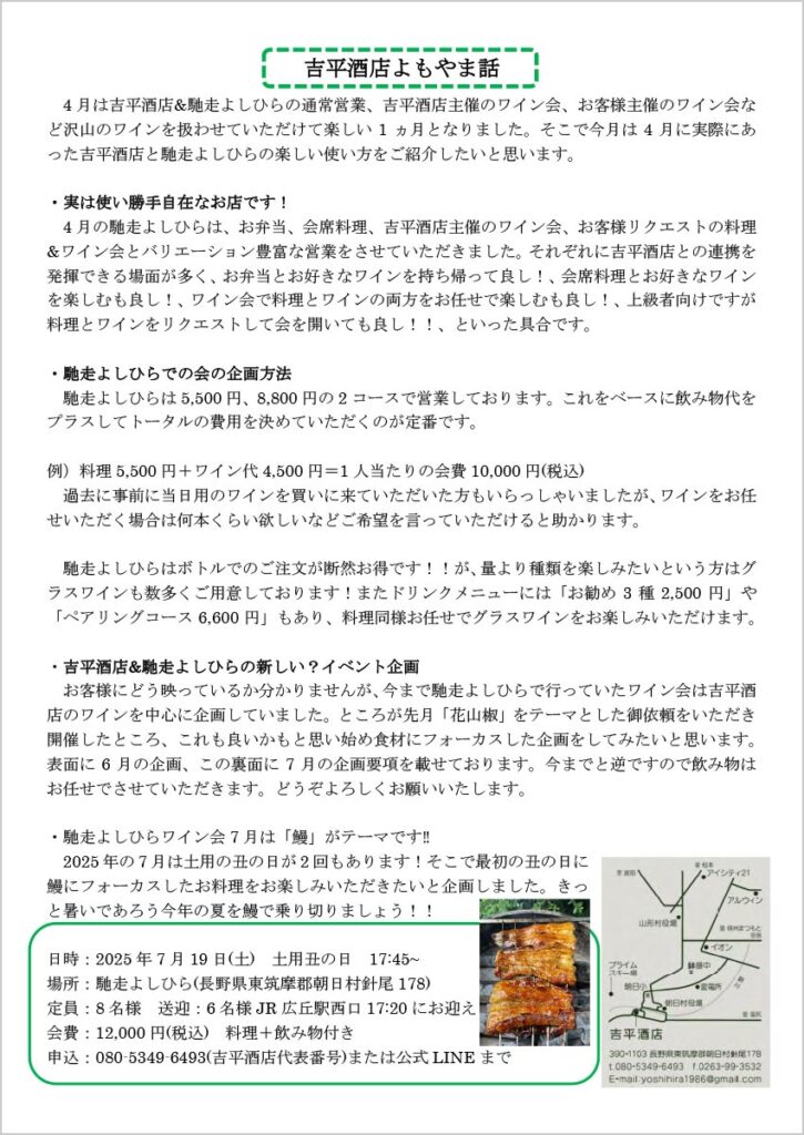 吉平酒店よもやま話

　4月は吉平酒店&馳走よしひらの通常営業、吉平酒店主催のワイン会、お客様主催のワイン会など沢山のワインを扱わせていただけて楽しい1ヵ月となりました。そこで今月は4月に実際にあった吉平酒店と馳走よしひらの楽しい使い方をご紹介したいと思います。

・実は使い勝手自在なお店です！
　4月の馳走よしひらは、お弁当、会席料理、吉平酒店主催のワイン会、お客様リクエストの料理&ワイン会とバリエーション豊富な営業をさせていただきました。それぞれに吉平酒店との連携を発揮できる場面が多く、お弁当とお好きなワインを持ち帰って良し！、会席料理とお好きなワインを楽しむも良し！、ワイン会で料理とワインの両方をお任せで楽しむも良し！、上級者向けですが料理とワインをリクエストして会を開いても良し！！、といった具合です。

・馳走よしひらでの会の企画方法
　馳走よしひらは5,500円、8,800円の2コースで営業しております。これをベースに飲み物代をプラスしてトータルの費用を決めていただくのが定番です。

例）料理5,500円＋ワイン代4,50 円＝1人当たりの会費10,000円(税込)
　過去に事前に当日用のワインを買いに来ていただいた方もいらっしゃいましたが、ワインをお任せいただく場合は何本くらい欲しいなどご希望を言っていただけると助かります。

　馳走よしひらはボトルでのご注文が断然お得です！！が、量より種類を楽しみたいという方はグラスワインも数多くご用意しております！またドリンクメニューには「お勧め3種2,500円」や「ペアリングコース6,600円」もあり、料理同様お任せでグラスワインをお楽しみいただけます。

・吉平酒店&馳走よしひらの新しい？イベント企画
　お客様にどう映っているか分かりませんが、今まで馳走よしひらで行っていたワイン会は吉平酒店のワインを中心に企画していました。ところが先月「花山椒」をテーマとした御依頼をいただき開催したところ、これも良いかもと思い始め食材にフォーカスした企画をしてみたいと思います。

表面に6月の企画、この裏面に7月の企画要項を載せております。今までと逆ですので飲み物はお任せでさせていただきます。どうぞよろしくお願いいたします。

・馳走よしひらワイン会7月は「鰻」がテーマです‼
　2025年の7月は土用の丑の日が2回もあります！そこで最初の丑の日に鰻にフォーカスしたお料理をお楽しみいただきたいと企画しました。きっと暑いであろう今年の夏を鰻で乗り切りましょう！！
日時：2025年7月19日(土) 土用丑の日17:45～
場所：馳走よしひら(長野県東筑摩郡朝日村針尾178)
定員：8名様 送迎：6名様 JR 広丘駅西口17:20にお迎え
会費：12,000円(税込) 料理＋飲み物付き
申込：080-5349-6493(吉平酒店代表番号)または公式LINEまで