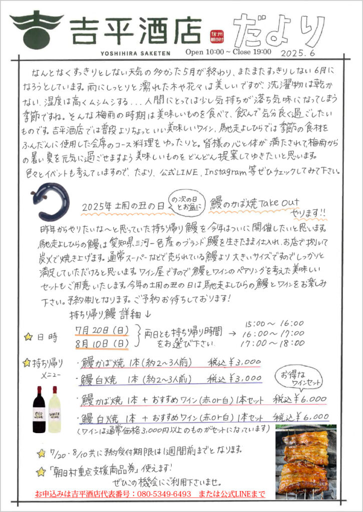 　なんとなくすっきりとしない天気の多かった5月が終わり、またまたすっきりしない6月になろうとしています。雨にしっとりと濡れた木や花々は美しいですが、洗濯ものは乾かない、湿度は高くムシムシする...人間にとっては少し気持ちが落ち気味になってしまう季節ですね。そんな梅雨の時期は美味しいものを食べて、飲んで気分良く過ごしたいものです。吉平酒店では普段よりちょっといい美味しいワイン、馳走よしひらでは季節の食材をふんだんに使用した会席のコース料理をゆったりと。皆様の心と体が満たされて、梅雨からの暑い夏を元気に過ごせますよう、美味しいものをどんどん提案してゆきたいと思います。 　いろいろとイベントも考えていますので、たより、公式LINE、Instagram等ぜひチェックしてみて下さい。 2025年土曜の丑の日（の次の日とお盆に）鰻のかば焼Take Outやります 　昨年からやりたいな～と思っていた持ち帰り鰻を今年はついに開催したいと思います。 馳走よしひらの鰻は愛知県三河一色産のブランド鰻を生きたまま仕入れ、お店で捌いて炭火で焼き上げます。通常スーパーなどで売られている鰻より大きいサイズですので、しっかりと満足していただけると思います。ワイン屋ですので鰻とワインのペアリングを考えた美味しいセットもご用意いたします。今年の土曜の丑は馳走よしひらの鰻とワインをお楽しみ下さい。予約制となります。ご予約お待ちしております！ 持ち帰り鰻 詳細 日時：7月20日(日)8月10日(日)両日とも持ち帰り時間をお選びください。 　　　15:00～16:00、16:00～17:00、17:00～18:00 持ち帰りメニュー： 　・鰻かば焼　1本（約2～3人前）　税込￥3,000 　・鰻白焼　　1本（約2～3人前）　税込￥3,000 　・鰻かば焼1本＋おすすめワイン（赤or白）1本セット　税込￥6,000（お得なワインセット） 　・鰻白焼　1本＋おすすめワイン（赤or白）1本セット　税込￥6,000 　　（ワインは通常価格3,000円以上のものがセットになっています） ☆7/20・8/10共に予約受付は1週間前までとなります。 ☆「朝日村重点支援商品券」使えます。ぜひこの機会にご利用下さいませ。 お申込みは吉平酒店代表番号：080-5349-6493　または公式LINEまで