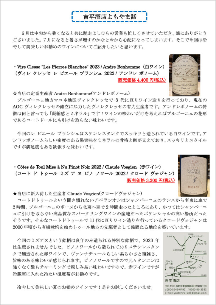 吉平酒店よもやま話
　6月は中旬から暑くなると共に馳走よしひらの営業も忙しくさせていただき、誠にありがとうございました。7月になると暑さが増すのかなと今から心配になってしまいます。そこで今回は冷やして美味しいお勧めのワインについてご紹介したいと思います。

・Vire Clesse "Les Pierres Blanches" 2023 / Andre Bonhomme（白ワイン）
　（ヴィレ クレッセ レ ピエール ブランシュ 2023 / アンドレ ボノーム）
　販売価格4,400 円(税込)
☆当店の定番生産者Andre Bonhomme(アンドレボノーム)
　ブルゴーニュ地方マコネ地区ヴィレクレッセで3代に亘りワイン造りを行っており、現在のAOCヴィレクレッセの確立に尽力したヴィレクレッセの有力生産者です。アンドレボノームの特徴は何と言っても「凝縮感とミネラル」です！ワインの味わいだけを考えればブルゴーニュの花形であるコートドールにも引けを取らない味わいです。

　今回のレ ピエール ブランシュはステンレスタンクでスッキリと造られている白ワインです。アンドレボノームらしい密度のある果実味をミネラルの骨格と酸が支えており、スッキリとスタイルですが満足度もある欲張りな味わいです。

・Côtes de Toul Mise à Nu Pinot Noir 2022 / Claude Vosgien（赤ワイン）
　（コート ド トゥール ミズ ア ヌ ピノ ノワール 2022 / クロード ヴォジャン）
　販売価格3,300 円(税込)
★当店に新入荷した生産者Claude Vosgien(クロードヴォジャン)
　コートドトゥールという聞き慣れないアペラシオンはシャンパーニュのランスから南東に車で2時間、ブルゴーニュのボーヌから北東へ車で2時間走ったところにあり、かつてはシャンパーニュに引けを取らない高品質なスパークリングワインの産地だったポテンシャルの高い場所だったそうです。そんなコートドトゥールで11代に亘りワイン造りを行っているクロードヴォジャンは2000年頃から有機栽培を始めトゥール地方の先駆者として確固たる地位を築いています。

　今回のミズアヌという銘柄は良年のみ造られる特別な銘柄で、2023年は生産されませんでした。ピノノワールから造られておりステンレスタンクで醸造された赤ワインで、ヴァンナチュールらしい柔らかさと複雑さ、旨味のある味わいが感じられます。ピノノワールですので元々タンニンは強くなく酸もチャーミングで親しみ易い味わいですので、赤ワインですが冷蔵庫に入れた冷たい温度帯がお勧めです。

　冷やして美味しい夏のお勧めワインです！是非お試しくださいませ。
