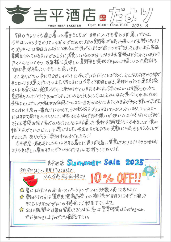 　7月のたよりでも連日暑いと書きましたが、8月に入っても変わらず暑いですね。今年はしっかり手をかけているおかげなのか、畑の夏野菜が元気で嬉しいです。特にきゅうりやズッキーニは毎日山のようにとれるので、食べるほうが追い付かず、困ってしまいます。家庭菜園をされている方はどのように消費しているのか気になります。皆様はどうされていますか？たくさんとれてかつ、お客様に美味しい夏野菜を提供できるのは嬉しいので、夏後半も畑仕事頑張っていきたいと思います。
　さて、ありがたい事に7･8月とイベントに呼んでいただくことが多く、みんな大好きから揚げやコロッケを大量に作っています。7月の末には今年で3回目となる、夏休みの子ども達を対象としたお昼ごはん提供イベントに参加させていただきました。今年のメニューは特製コロッケと夏野菜とん汁付ランチBOXでした。コロッケもとうもろこしごはんもみんなよく食べてくれましたが、今回はとん汁とつけ合わせの和風コールスローをおかわりに来てくれる子が多く嬉しかったです。とん汁には店の一番出汁に加えて、うま味成分をプラスするトマトが入っていたり、コールスローにはスダチ果汁を入れたりしています。子どもなので好き嫌いが多いのは仕方ないことですが、こうした普段お家で食べているごはんとはまた違った食材や調理法にふれることで、“食の幅”を広げていってほしいと感じました。今回も子どもたちの笑顔に元気をもらえることができました。ありがとう！朝日村の子どもたち！！
　吉平酒店・馳走よしひらは8月も暑さに負けず元気に営業しております！他の地域よりやや涼しい朝日村にぜひいらして下さい。お待ちしております。

吉平酒店のSummer Sale 2025
8月9日(土)～8月17日(日)まで
　ワイン全品表示価格より　10%OFF!!
　☆夏にぴったりの赤・白・スパークリングワイン多数入荷しております！
　☆朝日村の方は「重点支援商品券」の期限が8月31日までと迫ってきておりますので、ぜひこの機会にご利用下さいませ。
　☆Sale期間中は毎日営業しております。急な営業時間はInstagramでお知らせしますのでご確認ください。