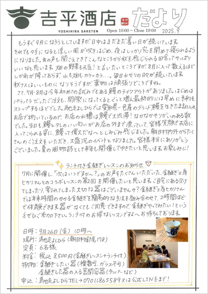 　もうすぐ9月になろうとしていますが、日中はまだまだ暑い日が続いています。
それでも夕方になると涼しい風が吹きはじめ、夜はしっかり窓を閉めて寝られるようになりました。虫の声も聞こえてきてこんなところから秋を感じられる田舎ってやっぱりいいなと思います。畑の野菜も元気！と言いたいところですが、8月に入って数えるほどしか雨が降っておらず、山も畑もカラッカラ...。毎日水やりの日々が続いています。
秋ナスはいいものになりそうですが、葉物は頑張りどころですね。
　さて、7月・8月は今年初めての試みでもある鰻のテイクアウトがありました。はじめはパラパラだったご注文も、間際になってくるとぐっと増え最終的には早めに予約をストップするほどでした。馳走よしひらでは愛知県一色産のブランド鰻を生きたまま仕入れ、お店で捌いているので、お店の水槽は鰻で大渋滞！なかなかやりがいのある数でした。当日も鰻とタレのいい匂いがお店の外まで漂っていて、皆様笑顔でお店に入ってこられる姿に、鰻って偉大だな～としみじみ感じました。朝日村内外からたくさんのご注文をいただき、大盛況のイベントとなりました。皆様本当にありがとうございました。夏の風物詩として来年も開催してゆきたいと思います。お楽しみに！
ランチ金継ぎレッスンのお知らせ
7月に開催し、「次はいつですか～？」のお声をたくさんいただきた、金継ぎ工房ヒカリさんとのコラボレッスンの第2回を開催したいと思います。ご自宅にある欠けてしまったり、割れてしまった大切な器はございませんか？金継ぎ工房ヒカリさんでは本来時間のかかる金継ぎを簡易的な手法を組み合わせて、2時間ほどで体験できます。器がなくてもご用意できますので、金継ぎやってみたい！という方ぜひご参加下さい。ランチ付のお得なレッスンですよ～お待ちしております。
日時：9月26日(金) 10時～
場所：馳走よしひら（朝日村針尾178）
定員：6名様
料金：税込8,500円（金継ぎレッスン＋ランチ付）
持ち物：金継ぎしたい器（複数可、ガラス不可）
　　　　金継ぎした器の入る密閉容器（タッパーなど）
申込：馳走よしひらTEL→07011865589又は公式LINEまで！