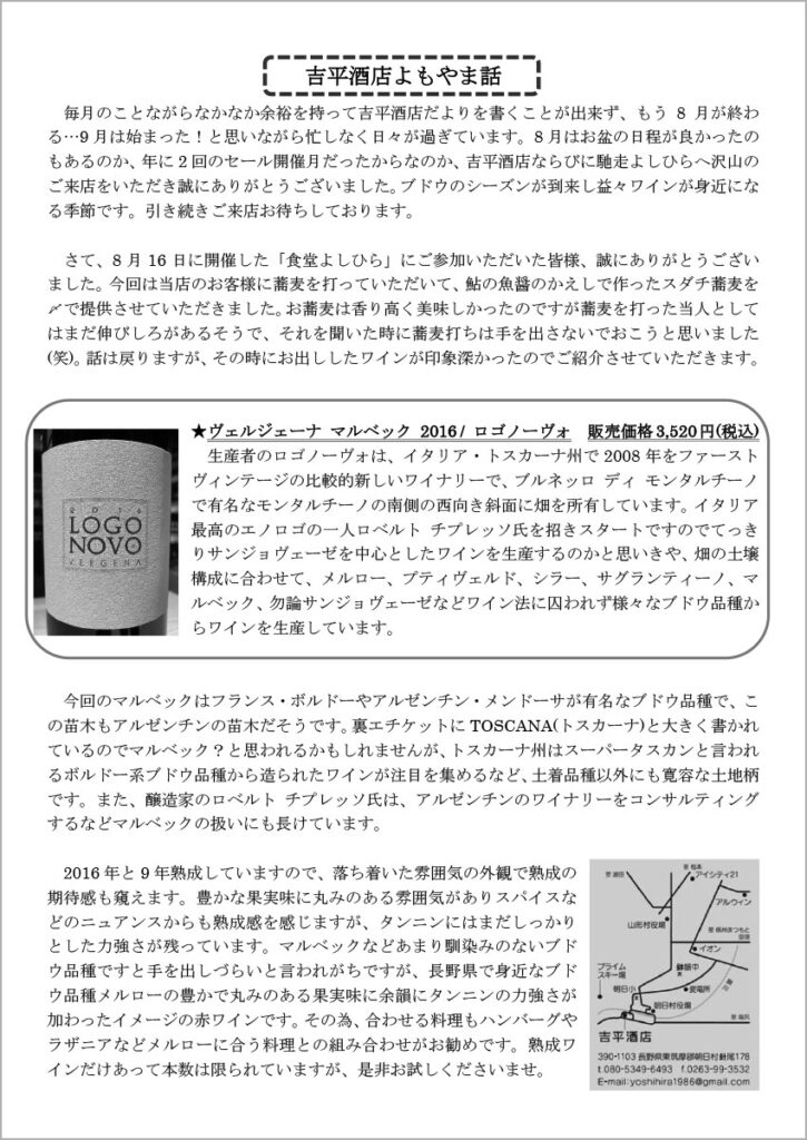 吉平酒店よもやま話
　毎月のことながらなかなか余裕を持って吉平酒店だよりを書くことが出来ず、もう8月が終わる…9月は始まった！と思いながら忙しなく日々が過ぎています。8月はお盆の日程が良かったのもあるのか、年に2回のセール開催月だったからなのか、吉平酒店ならびに馳走よしひらへ沢山のご来店をいただき誠にありがとうございました。ブドウのシーズンが到来し益々ワインが身近になる季節です。引き続きご来店お待ちしております。

　さて、8月16日に開催した「食堂よしひら」にご参加いただいた皆様、誠にありがとうございました。今回は当店のお客様に蕎麦を打っていただいて、鮎の魚醤のかえしで作ったスダチ蕎麦を〆で提供させていただきました。お蕎麦は香り高く美味しかったのですが蕎麦を打った当人としてはまだ伸びしろがあるそうで、それを聞いた時に蕎麦打ちは手を出さないでおこうと思いました(笑)。話は戻りますが、その時にお出ししたワインが印象深かったのでご紹介させていただきます。

★ヴェルジェーナ マルベック 2016 / ロゴノーヴォ 販売価格3,520 円(税込)
　生産者のロゴノーヴォは、イタリア・トスカーナ州で2008年をファーストヴィンテージの比較的新しいワイナリーで、ブルネッロ ディ モンタルチーノで有名なモンタルチーノの南側の西向き斜面に畑を所有しています。イタリア最高のエノロゴの一人ロベルト チプレッソ氏を招きスタートですのでてっきりサンジョヴェーゼを中心としたワインを生産するのかと思いきや、畑の土壌構成に合わせて、メルロー、プティヴェルド、シラー、サグランティーノ、マルベック、勿論サンジョヴェーゼなどワイン法に囚われず様々なブドウ品種からワインを生産しています。

　今回のマルベックはフランス・ボルドーやアルゼンチン・メンドーサが有名なブドウ品種で、この苗木もアルゼンチンの苗木だそうです。裏エチケットにTOSCANA(トスカーナ)と大きく書かれているのでマルベック？と思われるかもしれませんが、トスカーナ州はスーパータスカンと言われるボルドー系ブドウ品種から造られたワインが注目を集めるなど、土着品種以外にも寛容な土地柄です。また、醸造家のロベルト チプレッソ氏は、アルゼンチンのワイナリーをコンサルティングするなどマルベックの扱いにも長けています。
　2016年と9年熟成していますので、落ち着いた雰囲気の外観で熟成の期待感も窺えます。豊かな果実味に丸みのある雰囲気がありスパイスなどのニュアンスからも熟成感を感じますが、タンニンにはまだしっかりとした力強さが残っています。マルベックなどあまり馴染みのないブドウ品種ですと手を出しづらいと言われがちですが、長野県で身近なブドウ品種メルローの豊かで丸みのある果実味に余韻にタンニンの力強さが加わったイメージの赤ワインです。その為、合わせる料理もハンバーグやラザニアなどメルローに合う料理との組み合わせがお勧めです。熟成ワインだけあって本数は限られていますが、是非お試しくださいませ。