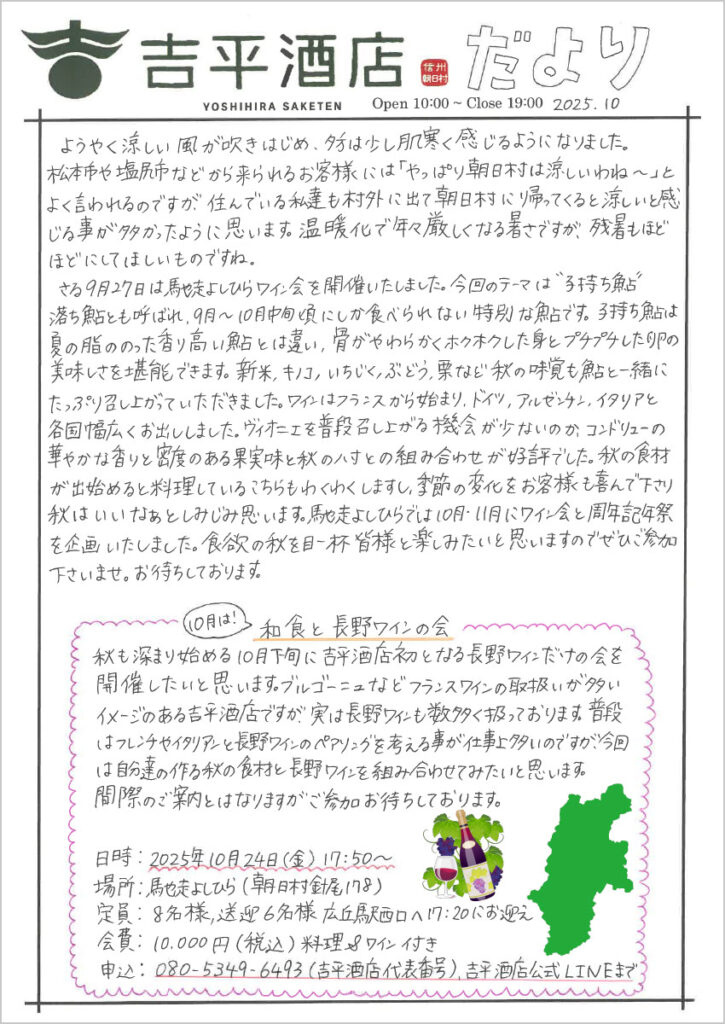 　ようやく涼しい風が吹き始め、夕方は少し肌寒く感じるようになりました。
松本市や塩尻市などから来られるお客様には「やっぱり朝日村は涼しいわね～」とよく言われるのですが、住んでいる私達も村外に出て朝日村に帰ってくると涼しいと感じる事が多かったように思います。温暖化で年々厳しくなる暑さですが、残暑もほどほどにしてほしいものですね。
　さる9月27日は馳走よしひらんワイン会を開催いたしました。今回のテーマは“子持ち鮎”落ち鮎とも呼ばれ、9月～10月中旬頃にしか食べられない特別な鮎です。子持ち鮎は夏の脂ののった香り高い鮎とは違い、骨がやわらかくホクホクした身とプチプチした卵の美味しさを堪能できます。新米、キノコ、いちじく、ぶどう、栗など秋の味覚も鮎と一緒にたっぷり召し上がっていただきました。ワインはフランスから始まり、ドイツ、アルゼンチン、イタリアと各国幅広くお出ししました。ヴィオニエを普段召し上がる機会が少ないのか、コンドリューの華やかな香りと密度のある果実味と秋の八寸との組み合わせが好評でした。秋の食材が出始めると料理しているこちらもわくわくしますし、季節の変化をお客様も喜んで下さり、秋葉いいなあとしみじみ思います。馳走よしひらでは10月・11月にワイン会と周年記念祭を企画いたしました。食欲の秋を目一杯皆様と楽しみたいと思いますのでぜひご参加下さいませ。お待ちしております。

10月は!和食と長野ワインの会
秋も深まり始める10月下旬に吉平酒店初となる長野ワインだけの会を開催したいと思います。ブルゴーニュなどフランスワインの取り扱いが多いイメージのある吉平酒店ですが、実はナガノワインも数多く扱っております。普段はフレンチやイタリアンとナガノワインのペアリングを考える事が仕事上多いのですが、今回は自分達の作る秋の食材と長野ワインを組み合わせてみたいと思います。
間際のご案内とはなりますがご参加お待ちしております。
日時：2025年10月24日(金)17:50～
場所：馳走よしひら（朝日村針尾178）
定員：8名様、送迎6名様 広丘駅西口へ17:20にお迎え
会費：10,000円(税込)料理＆ワイン付き
申込：080-5349-6493(吉平酒店代表番号)吉平酒店公式LINEまで