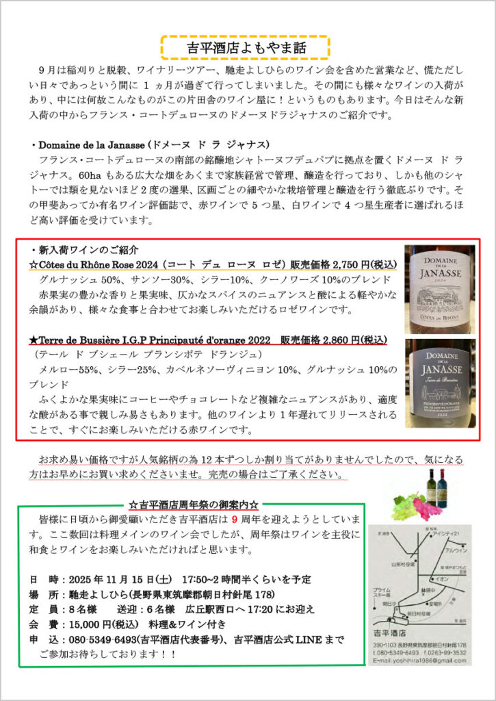 吉平酒店よもやま話
　9月は稲刈りと脱穀、ワイナリーツアー、馳走よしひらのワイン会を含めた営業など、慌ただしい日々であっという間に1ヵ月が過ぎて行ってしまいました。その間にも様々なワインの入荷があり、中には何故こんなものがこの片田舎のワイン屋に！というものもあります。今日はそんな新入荷の中からフランス・コートデュローヌのドメーヌドラジャナスのご紹介です。

・Domaine de la Janasse (ドメーヌ ド ラ ジャナス)
　フランス・コートデュローヌの南部の銘醸地シャトーヌフデュパプに拠点を置くドメーヌ ド ラ ジャナス。60haもある広大な畑をあくまで家族経営で管理、醸造を行っており、しかも他のシャトーでは類を見ないほど2度の選果、区画ごとの細やかな栽培管理と醸造を行う徹底ぶりです。その甲斐あってか有名ワイン評価誌で、赤ワインで5つ星、白ワインで4つ星生産者に選ばれるほど高い評価を受けています。

・新入荷ワインのご紹介
☆Côtes du Rhône Rose 2024（コート デュ ローヌ ロゼ）販売価格2,750 円(税込)
　グルナッシュ50%、サンソー30%、シラー10%、クーノワーズ10%のブレンド
　赤果実の豊かな香りと果実味、仄かなスパイスのニュアンスと酸による軽やかな余韻があり、様々な食事と合わせてお楽しみいただけるロゼワインです。
★Terre de Bussière I.G.P Principauté d'orange 2022 販売価格2,860 円(税込)
　（テール ド ブシェ－ル プランシポテ ドランジュ）
　メルロー55%、シラー25%、カベルネソーヴィニヨン10%、グルナッシュ10%のブレンド
　ふくよかな果実味にコーヒーやチョコレートなど複雑なニュアンスがあり、適度な酸がある事で親しみ易さもあります。他のワインより1 年遅れてリリースされることで、すぐにお楽しみいただける赤ワインです。

お求め易い価格ですが人気銘柄の為12本ずつしか割り当てがありませんでしたので、気になる方はお早めにお買い求めくださいませ。完売の場合はご了承ください。

☆吉平酒店周年祭の御案内☆
　皆様に日頃から御愛顧いただき吉平酒店は9周年を迎えようとしています。ここ数回は料理メインのワイン会でしたが、周年祭はワインを主役に和食とワインをお楽しみいただければと思います。

日 時：2025 年11月15日(土) 17:50～2時間半くらいを予定
場 所：馳走よしひら(長野県東筑摩郡朝日村針尾178)
定 員：8名様 送迎：6名様 広丘駅西口へ17:20にお迎え
会 費：15,000円(税込) 料理&ワイン付き
申 込：080-5349-6493(吉平酒店代表番号)、吉平酒店公式LINE まで
ご参加お待ちしております！！