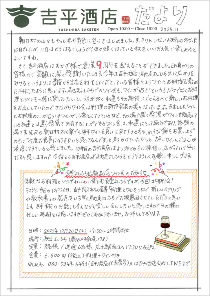 　朝日村の山々もやっと赤や黄色に色づきはじめました。すっきりとしないお天気の多かった10月でしたが、11月はどうなるでしょうか？年々短くなっている秋をいいお天気で楽しめるとよいですね。
　さて、吉平酒店はおかげ様でそうぎょう周年を迎えることができました。日頃からの皆様のご愛顧に深く感謝いたします。今年は吉平酒店・馳走よしひら共に広がりをみせるというよりは、普段から当店を利用してくださっている皆様とよりワインとお料理を楽しめた1年だったように思います。馳走よしひらでのワイン会も、ワインが好き！という方だけでなくお料理とワインを一緒に楽しみたいという方が多く、私達もその期待に応えるべく新しいお料理をお出ししていたので、さながらワイン会は料理の新作発表の場となっていました。お出ししたワインとお料理のここが合う！やワインがこう変化してきているなど、その場で聞く感想がワインを販売している私達とは違う感覚で共有することができるワイン会は、私達にとって励みであり、勉強の場です。先日の朝日村文化祭でも毎年ワインを買いに来て下さる方や、わらび餅をお買い上げの方に「今度お食事に行きたいと思ってるんです」と声をかけていただいたりと、“吉平＝ワインとごはん”が浸透してきていると感じました。10年目の吉平酒店はより多くの方に発信し、広がっていく年になると思いますので、今後とも吉平酒店＆馳走よしひらをどうぞよろしくお願い申し上げます。


　食堂よしひら出版記念ワイン会のお知らせ

気軽なお料理とワインでわいわい楽しむ食堂よしひらですが、今回は特別会！
ちょうど当日の12月20日、吉平翔の著書「料理とワインをつなぐ新しいペアリングの教科書」の発売をいち早く馳走よしひらでお披露目させていただきたいと思います。吉平翔のお話しも交えながら楽しい会にしたいと思いますので、年の瀬の忙しい時期とは思いますがぜひご参加下さいませ。お待ちしております。

日時：2025年12月20日(土) 17:50～2時間半位
場所：馳走よしひら（朝日村針尾178）
定員：8名様 / 送迎6名様 広丘駅西口へ17:20にお迎え
会費：6,600円(税込)料理＋ワイン付き
申込：080-5349-6493（吉平酒店代表番号）又は吉平酒店公式LINEまで