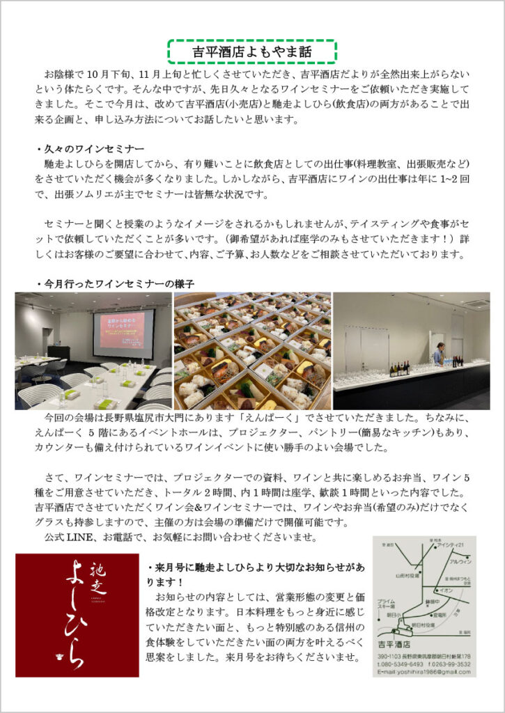 吉平酒店よもやま話

　お陰様で 10月下旬、11月上旬と忙しくさせていただき、吉平酒店だよりが全然出来上がらないという体たらくです。そんな中ですが、先日久々となるワインセミナーをご依頼いただき実施してきました。そこで今月は、改めて吉平酒店(小売店)と馳走よしひら(飲食店)の両方があることで出来る企画と、申し込み方法についてお話したいと思います。

・久々のワインセミナー
　馳走よしひらを開店してから、有り難いことに飲食店としての出仕事(料理教室、出張販売など)をさせていただく機会が多くなりました。しかしながら、吉平酒店にワインの出仕事は年に 1~2回で、出張ソムリエが主でセミナーは皆無な状況です。
　セミナーと聞くと授業のようなイメージをされるかもしれませんが、テイスティングや食事がセットで依頼していただくことが多いです。（御希望があれば座学のみもさせていただきます！）詳しくはお客様のご要望に合わせて、内容、ご予算、お人数などをご相談させていただいております。

・今月行ったワインセミナーの様子
　今回の会場は長野県塩尻市大門にあります「えんぱーく」でさせていただきました。ちなみに、えんぱーく 5階にあるイベントホールは、プロジェクター、パントリー(簡易なキッチン)もあり、カウンターも備え付けられているワインイベントに使い勝手のよい会場でした。

　さて、ワインセミナーでは、プロジェクターでの資料、ワインと共に楽しめるお弁当、ワイン 5種をご用意させていただき、トータル 2時間、内 1時間は座学、歓談 1時間といった内容でした。吉平酒店でさせていただくワイン会&ワインセミナーでは、ワインやお弁当(希望のみ)だけでなくグラスも持参しますので、主催の方は会場の準備だけで開催可能です。
　公式 LINE、お電話で、お気軽にお問い合わせくださいませ。

・来月号に馳走よしひらより大切なお知らせがあります！
　お知らせの内容としては、営業形態の変更と価格改定となります。日本料理をもっと身近に感じていただきたい面と、もっと特別感のある信州の食体験をしていただきたい面の両方を叶えるべく思案をしました。来月号をお待ちくださいませ。