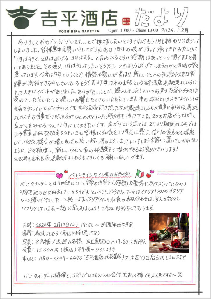 　あけましておめでとうございます．．．とご挨拶したいところですが、もう1月も終わりに近づいて今いました。皆様寒中見舞い申し上げます。先日1年生の娘が持って帰ってきたおたよりに、「1月は行く、2月は逃げる、3月は去る」と言われるくらい3学期はあっという間ですよと書いてありました。その通り、1月は行ってしまいそうだし、2月はもう逃げてしまうのかと年明け早々焦っています。今年は午年ということで、情熱や勢いが高まり、新しいことへの挑戦や大きな飛躍が期待できる年とされているそうです。昨年は本の出版という吉平酒店＆馳走よしひらにとって大きなイベントがありました。ありがたいことに、購入しました！というお声や内容やイラストを褒めていただいたりと嬉しい反響をたくさんいただいています。本の出版という大きなイベントは当店を知っていただくチャンスです。吉平酒店だけだった方が馳走よしひらへ食事に来られる、馳走よしひらでお食事だけだった方が、ワインのペアリングに興味を持って下さる。2つのお店がつながり、広がりをみせるそんな年にしてゆきたいです。広がりという点では、2月より馳走よしひらではランチ営業＆価格改定を行います。皆様に和食をより身近に感じ、信州の食文化を堪能していただく機会が増えればと思います。馬のように去っていってしまう季節に置いていかれないように日々精進し、新しいワインと食の体験をご提供できるよう努めてまいります！
2026年も吉平酒店＆馳走よしひらをよろしくお願い申し上げます。

バレンタインワイン会のお知らせ
バレンタインデーとは3世紀にローマ皇帝の迫害下で殉教した聖ヴァレンティヌス（＝バレンタイン）司祭を祀る日に由来しているそうです。ということで今回のテーマはイタリア！初のイタリアワイン縛りで行いたいと思いま宇s。イタリアワインと和食の組み合わせは、考える我々もワクワクしています。一緒に楽しみましょう！ご参加お待ちしております。
日時・2026年2月14日(土) 17:50～2時間半位を予定
場所：馳走よしひら（朝日村針尾178）
定員：8名様/送迎6名様 広丘駅西口へ17:20にお迎え
会費：15,000円(税込)料理＋ワイン付き
申込：080-5349-6493(吉平酒店代表番号)又は吉平酒店公式LINEまで

バレンタインデーに開催というだけでいつものワイン会です 笑。お1人様でも大丈夫ですよ～
