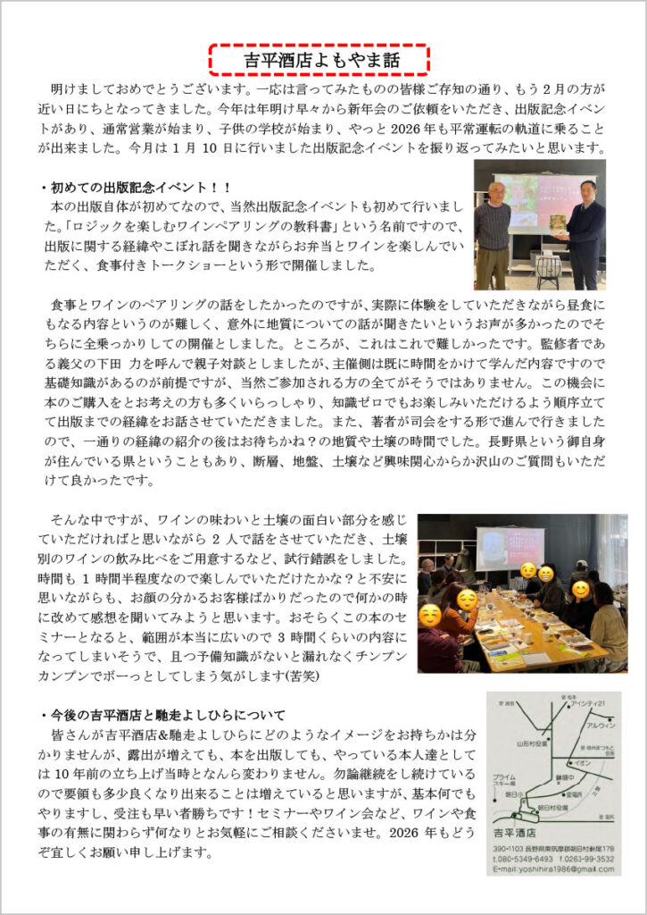 吉平酒店よもやま話

　明けましておめでとうございます。一応は言ってみたものの皆様ご存知の通り、もう2月の方が近い日にちとなってきました。今年は年明け早々から新年会のご依頼をいただき、出版記念イベントがあり、通常営業が始まり、子供の学校が始まり、やっと2026年も平常運転の軌道に乗ることが出来ました。今月は1月10日に行いました出版記念イベントを振り返ってみたいと思います。

・初めての出版記念イベント！！
　本の出版自体が初めてなので、当然出版記念イベントも初めて行いました。「ロジックを楽しむワインペアリングの教科書」という名前ですので、出版に関する経緯やこぼれ話を聞きながらお弁当とワインを楽しんでいただく、食事付きトークショーという形で開催しました。

　食事とワインのペアリングの話をしたかったのですが、実際に体験をしていただきながら昼食にもなる内容というのが難しく、意外に地質についての話が聞きたいというお声が多かったのでそちらに全乗っかりしての開催としました。ところが、これはこれで難しかったです。監修者である義父の下田 力を呼んで親子対談としましたが、主催側は既に時間をかけて学んだ内容ですので基礎知識があるのが前提ですが、当然ご参加される方の全てがそうではありません。この機会に本のご購入をとお考えの方も多くいらっしゃり、知識ゼロでもお楽しみいただけるよう順序立てて出版までの経緯をお話させていただきました。また、著者が司会をする形で進んで行きましたので、一通りの経緯の紹介の後はお待ちかね？の地質や土壌の時間でした。長野県という御自身が住んでいる県ということもあり、断層、地盤、土壌など興味関心からか沢山のご質問もいただけて良かったです。

　そんな中ですが、ワインの味わいと土壌の面白い部分を感じていただければと思いながら2人で話をさせていただき、土壌別のワインの飲み比べをご用意するなど、試行錯誤をしました。時間も1時間半程度なので楽しんでいただけたかな？と不安に思いながらも、お顔の分かるお客様ばかりだったので何かの時に改めて感想を聞いてみようと思います。おそらくこの本のセミナーとなると、範囲が本当に広いので3時間くらいの内容になってしまいそうで、且つ予備知識がないと漏れなくチンプンカンプンでボーっとしてしまう気がします(苦笑)

・今後の吉平酒店と馳走よしひらについて
　皆さんが吉平酒店&馳走よしひらにどのようなイメージをお持ちかは分かりませんが、露出が増えても、本を出版しても、やっている本人達としては10年前の立ち上げ当時となんら変わりません。勿論継続をし続けているので要領も多少良くなり出来ることは増えていると思いますが、基本何でもやりますし、受注も早い者勝ちです！セミナーやワイン会など、ワインや食事の有無に関わらず何なりとお気軽にご相談くださいませ。2026 年もどうぞ宜しくお願い申し上げます。