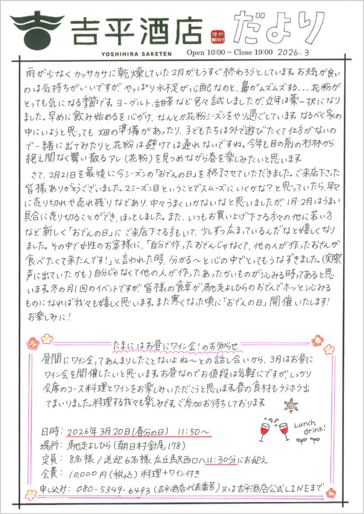 　雨が少なくカッサカサに関そうしていた2月が、もうすぐ終わろうとしています。お天気が良いのは気持ちがいいですが、やっぱり水不足が心配なのと、鼻がムズムズする...花粉がとっても気になる季節です。ヨーグルト、甜茶など色々試しましたが、近年は薬一択になりました。早めに飲み始めるを心がけ、なんとか花粉シーズンをやり過ごしています。なるべく家の中にいようと思っても畑の準備があったり、子どもたちは外で遊びたくて仕方がないので一緒に出て見たりと花粉は避けて通れないですね。今年も目の前の杉林から絶え間なく舞い散るアレ（花粉）を見つめながら春を楽しみたいと思います。 　さて、2月21日を最後に今シーズンの「おでんの日」を終了させていただきました。ご来店下さった皆様ありがとうございました。2シーズン目ということでスムーズにいくかな？と思っていたら、早々に売り切ることができ、ほっとしました。また、いつもお買い上げ下さる方々の他に若い方など新しく「おでんの日」にご来店下さる方もいて、少しずつ広まっているんだなと嬉しくなりました。その中で女性のお客様に、「自分で作ったおでんじゃなくて、他の人が作ったおでんが食べたくて来たんです！」と言われた時、分かる～と心の中でとってもうなずきました。（実際超えに出ていたかも）自分じゃなくて他の人が作ったあったかいものが沁みる時ってあると思います。冬の月1回のイベントですが、皆様の食卓が馳走よしひらのおでんでホッと沁みるものになれば我々も嬉しく思います。また寒くなった頃に「おでんの日」開催いたします！ 　お楽しみに！ たまにはお昼にワイン会！のお知らせ 昼間にワイン会ってあんまりしたことないよね～っとの話し合いから、3月はお昼にワイン会を開催したいと思います。お昼なのでお値段は気軽にですが、しっかり会席のコース料理とワインをお楽しみいただこうと思います。春の食材もチラホラ出てまいりました。料理する我々も楽しみです。ご参加お待ちしております。 日時：2026年3月20日(春分の日)　11:50～ 場所：馳走よしひら（朝日村針尾178） 定員：8名様／送迎6名様 広丘駅西口へ11:30にお迎え 会費：10,000円(税込)料理＋ワイン付き 申し込み：080-5349-6493（吉平酒店代表番号）又は吉平酒店公式LINEまで