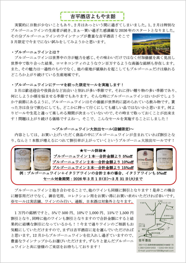 吉平酒店よもやま話
　実質的に日数が少ないこともあり、2月はあっという間に過ぎてしまいました。1、2月は特別なブルゴーニュワインの生産者が続き、まぁ…買い過ぎた感満載な 2026年のスタートとなりました。その分ブルゴーニュワインのラインナップが豊富な吉平酒店！そこで3月限定で今までにない試みをしてみようかと思います。

・ブルゴーニュワインとは？
　ブルゴーニュワインは世界中の方が魅力を感じ、その味わいだけではなく付加価値を高く見出し世界中で取り合った結果、ロマネコンティのようなウン百万するような高価な銘柄も存在します。また、その魅力は一過性のものでなく、他の産地が値崩れを起こしてもブルゴーニュだけは崩れるどころか上がり続けている生産地域です。

・ブルゴーニュワインにテーマを絞った限定セールを実施します！
　3月は歓送迎会や役員会など出会いと別れが多い季節です。それに伴い贈り物の多い季節であり、何にしようか頭を悩ませる季節でもあります。そんな時にブルゴーニュワインはいかがでしょうか？前節にあるように、ブルゴーニュワインはその価値が世界的に認められている飲み物です。貰った方は自分で飲むにしても、どこかに持って行くにしても嬉しい品ではないかと思います。何よりビールや生花と違って楽しめる期間が決まっていないので、その時まで取っておくことが出来ます！問題は上がり続ける価格ですよね…。そこで、こんなセールを実施することにしました！


～ブルゴーニュワイン大放出セール(店舗限定)～
　内容としては、お買い上げいただく商品の中にブルゴーニュワインが含まれていれば割引となり、なんと！本数が増えるにつれて割引率が上がっていくというブルゴーニュ大放出セールです！

★セール詳細★
ブルゴーニュワイン 1本…合計金額より 5%off
ブルゴーニュワイン 2本…合計金額より 10%off
ブルゴーニュワイン 3本…合計金額より 15%off

例：ブルゴーニュワイン＋イタリアワインの合計 2本の場合、イタリアワインも 5%off
セール対象期間：2026年 3月 1日(日)～3月 31日(火)まで

　ブルゴーニュワインと抱き合わせることで、他のワインも同様に割引となります！是非この機会に贈答用だけでなく、御自宅用、コレクション用をお買い得にお買い求めいただければ幸いです。
※セールは実店舗、ワインのみ行い、通販、日本酒は対象外となります。

1万円の銘柄ですと、5%で 500円、10%で 1,000円、15%で 1,500円割引となり、同時に他のワインも割引となりますので合計金額にすると結果的に結構な割引になっているかも！！今まで通りワインのご相談もお気軽にしていただけますので、まずは吉平酒店に足を運んでいただければと思います。12月からブルゴーニュワインを仕入れし過ぎていますので、豊富なラインナップからお選びいただけます。ずらりと並んだブルゴーニュワインと共に皆様のご来店をお待ちしております！